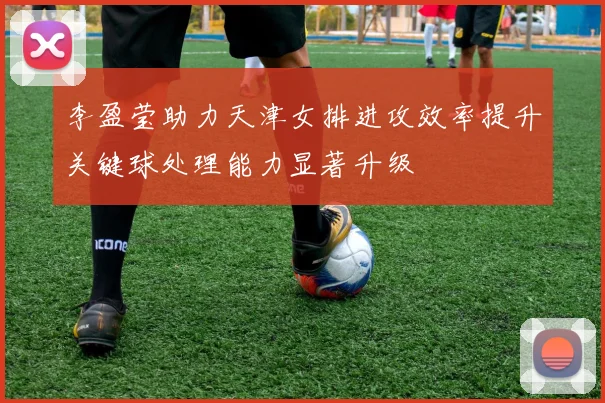 李盈莹助力天津女排进攻效率提升关键球处理能力显著升级